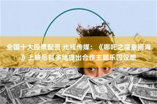 全国十大股票配资 光线传媒：《哪吒之魔童闹海》上映后有多地提出合作主题乐园设想