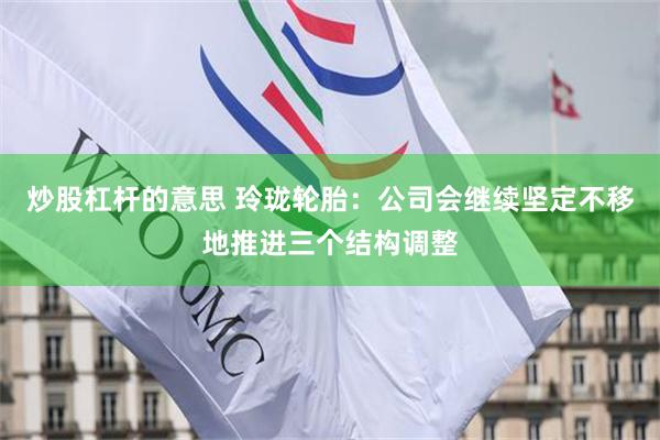 炒股杠杆的意思 玲珑轮胎：公司会继续坚定不移地推进三个结构调整