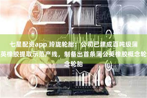 七星配资app 玲珑轮胎：公司已建成百吨级蒲公英橡胶提取示范产线，制备出首条蒲公英橡胶概念轮胎