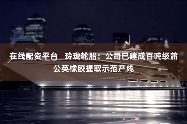 在线配资平台   玲珑轮胎：公司已建成百吨级蒲公英橡胶提取示范产线