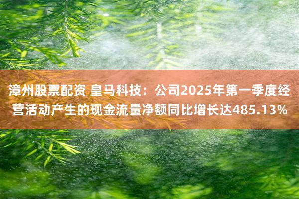 漳州股票配资 皇马科技：公司2025年第一季度经营活动产生的现金流量净额同比增长达485.13%