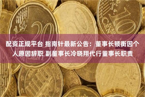 配资正规平台 指南针最新公告：董事长顿衡因个人原因辞职 副董事长冷晓翔代行董事长职责