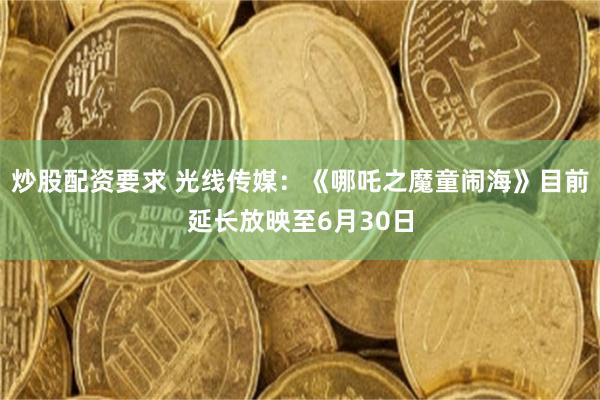炒股配资要求 光线传媒：《哪吒之魔童闹海》目前延长放映至6月30日