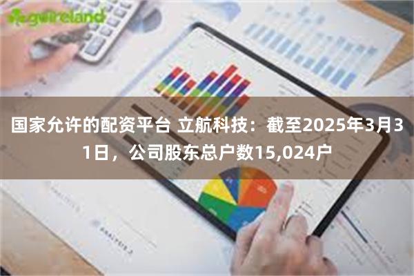 国家允许的配资平台 立航科技：截至2025年3月31日，公司股东总户数15,024户