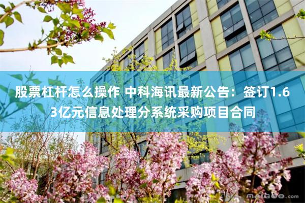 股票杠杆怎么操作 中科海讯最新公告：签订1.63亿元信息处理分系统采购项目合同
