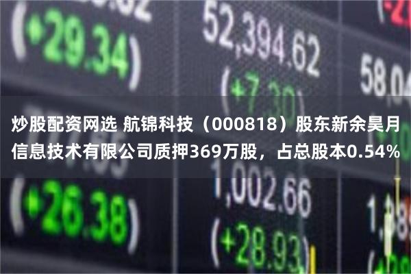 炒股配资网选 航锦科技（000818）股东新余昊月信息技术有限公司质押369万股，占总股本0.54%