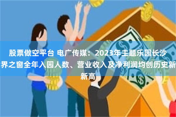 股票做空平台 电广传媒：2023年主题乐园长沙世界之窗全年入园人数、营业收入及净利润均创历史新高