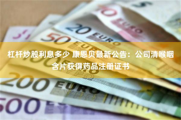 杠杆炒股利息多少 康恩贝最新公告：公司清喉咽含片获得药品注册证书