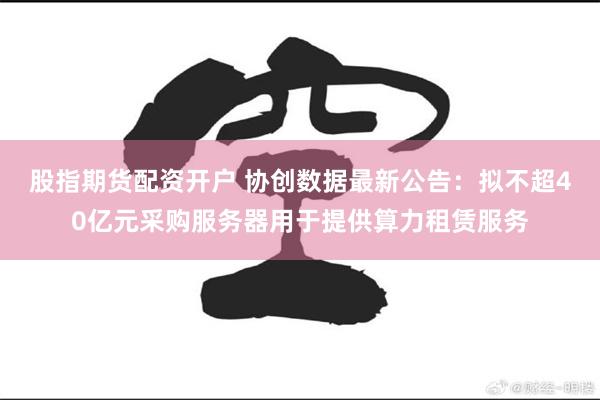 股指期货配资开户 协创数据最新公告：拟不超40亿元采购服务器用于提供算力租赁服务