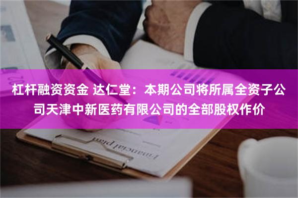 杠杆融资资金 达仁堂：本期公司将所属全资子公司天津中新医药有限公司的全部股权作价
