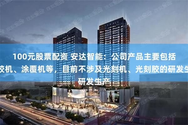 100元股票配资 安达智能：公司产品主要包括点胶机、涂覆机等，目前不涉及光刻机、光刻胶的研发生产