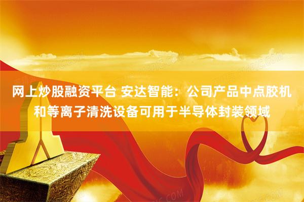 网上炒股融资平台 安达智能：公司产品中点胶机和等离子清洗设备可用于半导体封装领域