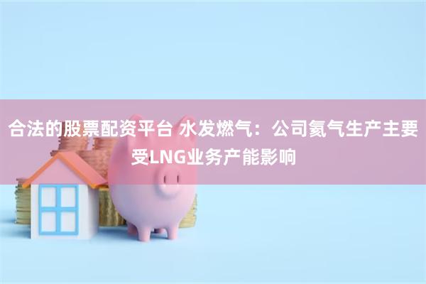合法的股票配资平台 水发燃气：公司氦气生产主要受LNG业务产能影响