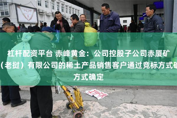 杠杆配资平台 赤峰黄金：公司控股子公司赤厦矿业（老挝）有限公司的稀土产品销售客户通过竞标方式确定