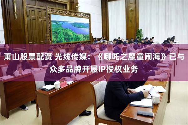 萧山股票配资 光线传媒：《哪吒之魔童闹海》已与众多品牌开展IP授权业务