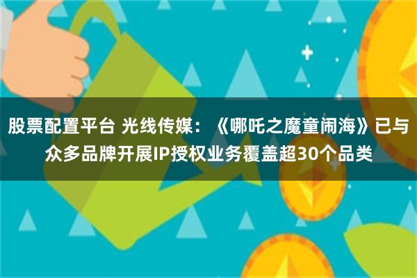 股票配置平台 光线传媒：《哪吒之魔童闹海》已与众多品牌开展IP授权业务覆盖超30个品类