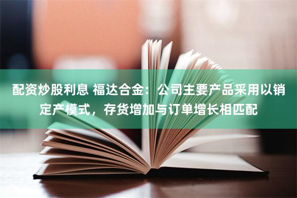 配资炒股利息 福达合金：公司主要产品采用以销定产模式，存货增加与订单增长相匹配