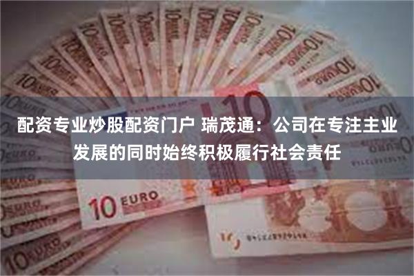 配资专业炒股配资门户 瑞茂通：公司在专注主业发展的同时始终积极履行社会责任