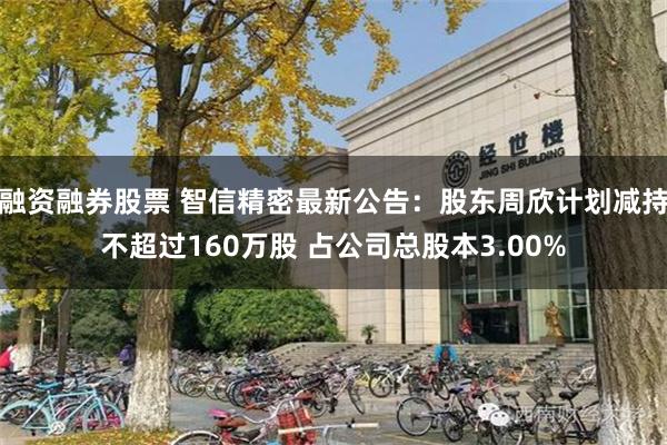融资融券股票 智信精密最新公告：股东周欣计划减持不超过160万股 占公司总股本3.00%