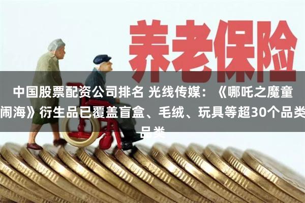 中国股票配资公司排名 光线传媒：《哪吒之魔童闹海》衍生品已覆盖盲盒、毛绒、玩具等超30个品类