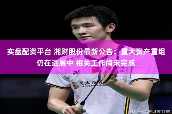 实盘配资平台 湘财股份最新公告：重大资产重组仍在进展中 相关工作尚未完成