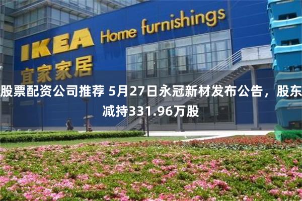 股票配资公司推荐 5月27日永冠新材发布公告，股东减持331.96万股