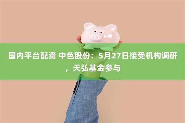 国内平台配资 中色股份：5月27日接受机构调研，天弘基金参与