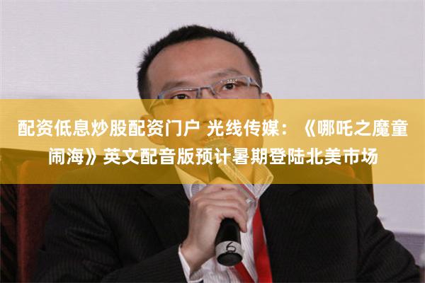 配资低息炒股配资门户 光线传媒：《哪吒之魔童闹海》英文配音版预计暑期登陆北美市场