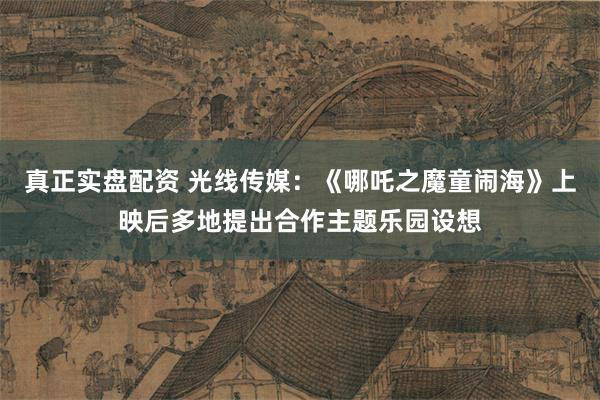 真正实盘配资 光线传媒：《哪吒之魔童闹海》上映后多地提出合作主题乐园设想