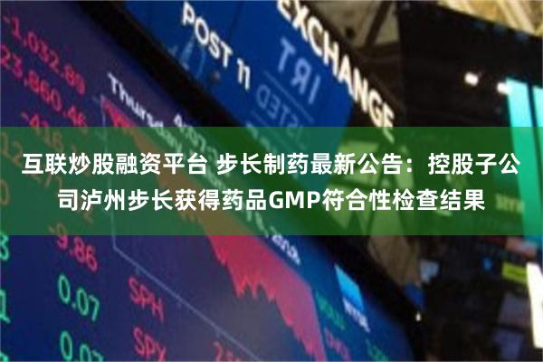 互联炒股融资平台 步长制药最新公告：控股子公司泸州步长获得药品GMP符合性检查结果
