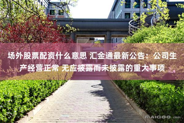 场外股票配资什么意思 汇金通最新公告：公司生产经营正常 无应披露而未披露的重大事项