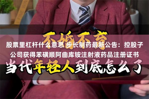 股票里杠杆什么意思 步长制药最新公告：控股子公司获得苯磺顺阿曲库铵注射液药品注册证书