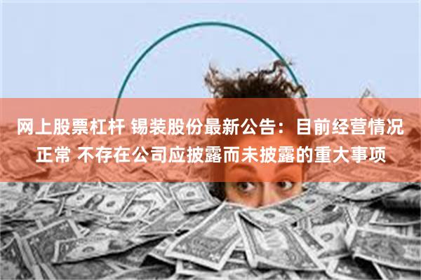 网上股票杠杆 锡装股份最新公告：目前经营情况正常 不存在公司应披露而未披露的重大事项