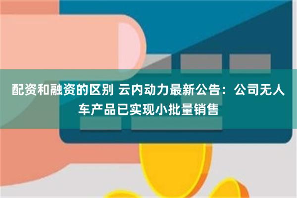 配资和融资的区别 云内动力最新公告：公司无人车产品已实现小批量销售