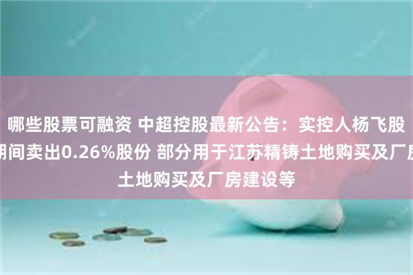 哪些股票可融资 中超控股最新公告：实控人杨飞股价异动期间卖出0.26%股份 部分用于江苏精铸土地购买及厂房建设等