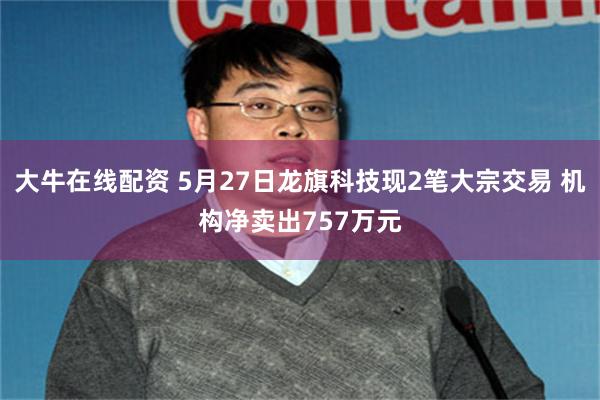 大牛在线配资 5月27日龙旗科技现2笔大宗交易 机构净卖出757万元