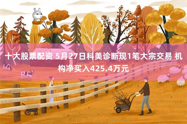 十大股票配资 5月27日科美诊断现1笔大宗交易 机构净买入425.4万元