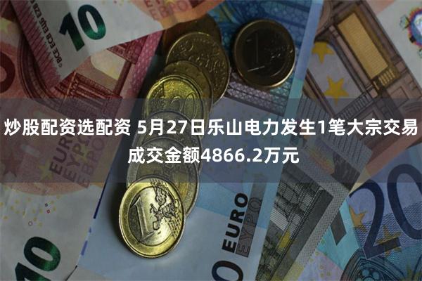 炒股配资选配资 5月27日乐山电力发生1笔大宗交易 成交金额4866.2万元