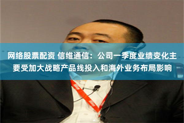 网络股票配资 信维通信：公司一季度业绩变化主要受加大战略产品线投入和海外业务布局影响