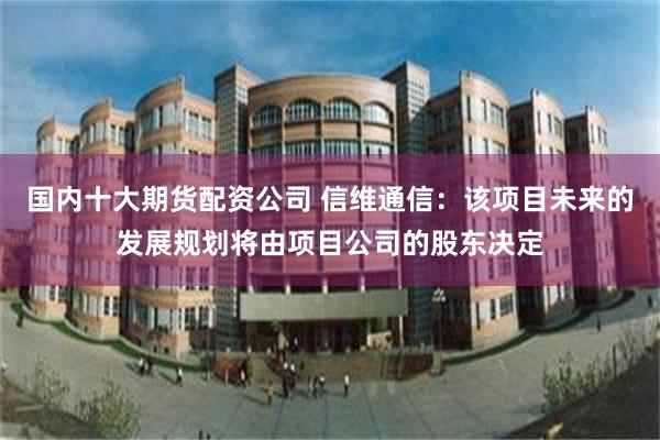 国内十大期货配资公司 信维通信：该项目未来的发展规划将由项目公司的股东决定