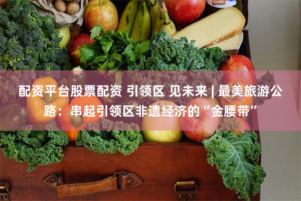 配资平台股票配资 引领区 见未来 | 最美旅游公路：串起引领区非遗经济的“金腰带”
