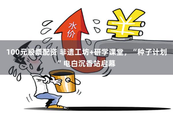 100元股票配资 非遗工坊+研学课堂，“种子计划”电白沉香站启幕