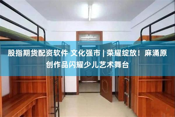 股指期货配资软件 文化强市 | 荣耀绽放！麻涌原创作品闪耀少儿艺术舞台