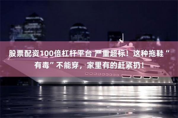 股票配资100倍杠杆平台 严重超标！这种拖鞋“有毒”不能穿，家里有的赶紧扔！