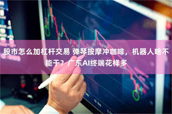 股市怎么加杠杆交易 弹琴按摩冲咖啡，机器人啥不能干？广东AI终端花样多