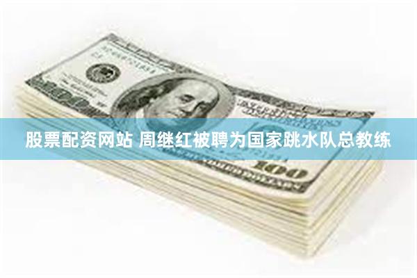 股票配资网站 周继红被聘为国家跳水队总教练