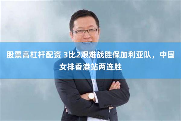 股票高杠杆配资 3比2艰难战胜保加利亚队，中国女排香港站两连胜