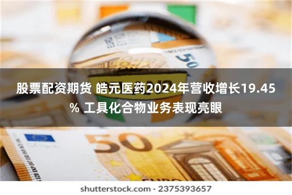 股票配资期货 皓元医药2024年营收增长19.45% 工具化合物业务表现亮眼