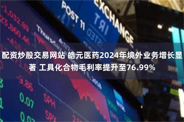 配资炒股交易网站 皓元医药2024年境外业务增长显著 工具化合物毛利率提升至76.99%