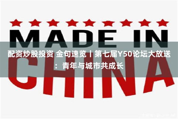 配资炒股投资 金句速览丨第七届Y50论坛大放送：青年与城市共成长